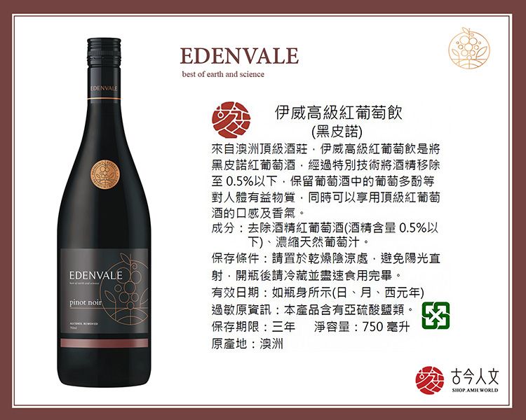 EDENVALEEDENVALEpinot noirEDENVALEbest of earth and science 伊威高級紅葡萄飲(黑皮諾)來自澳洲頂級酒莊伊威高級紅葡萄飲是將黑皮諾紅葡經過特別技術將除至0.5%以下保留葡萄中的葡萄多酚等對人體有益物質,同時可以享用頂級紅葡萄的口感及香氣。成分:去除酒含量0.5%以下)濃縮天然葡萄汁。保存條件:請置於乾燥陰涼處,避免陽光直射,開瓶後請冷藏並盡速食用完畢。有效日期:如瓶身所示(日、月、西元年)過敏原資訊:本產品含有亞硫酸鹽類。保存期限:三年 淨容量:750毫升原產地:澳洲 古今人文SHOP AMH WORLD