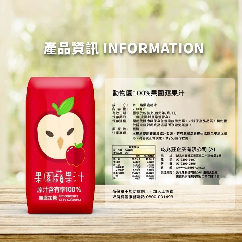 產品資訊 INFORMATION動物園100%果園蘋果汁分水、蘋果濃縮汁成內容量:有效日期:保存期限:200毫升標示於上(西元年/月/日)一年(未開封且常溫保存)保存建議:原產:臺灣注意事項:開封後請冷藏保存並儘速飲用完畢,以確保產品品質。請勿置於陽光直射處或高溫場所及避免碰撞。本產品使用蘋果濃縮汁製造,若有底部沉澱產生或顏色變深之情形,為品質正常現象,請安心飲用。營養標示每一份量200毫升屹兆莊企業有限公司(A) 本包裝1份蛋白質每份大卡公克每100毫升大卡:0.0公克地脂肪0.0公克0.0公克傳飽和脂肪0.0公克0.0公克官反式脂肪0.0公克0.0公克碳水化合物24.0公克12.0公克23.0公克11.5公克4毫克2毫克: 新北市五股工業區五工六路48號1樓02-2299-9197:02-2299-0396網: www.yzz1996.com.tw製造廠商: 愛之味股份有限公司 嘉食品廠嘉義縣民雄鄉興南村工業二路11號果園蘋果汁原汁含有率100%無添加糖NET CONTENTS:6.8 FL OZ(200mL)保證不加防腐劑、不加人工色素※消費者服務電話 0800-001493