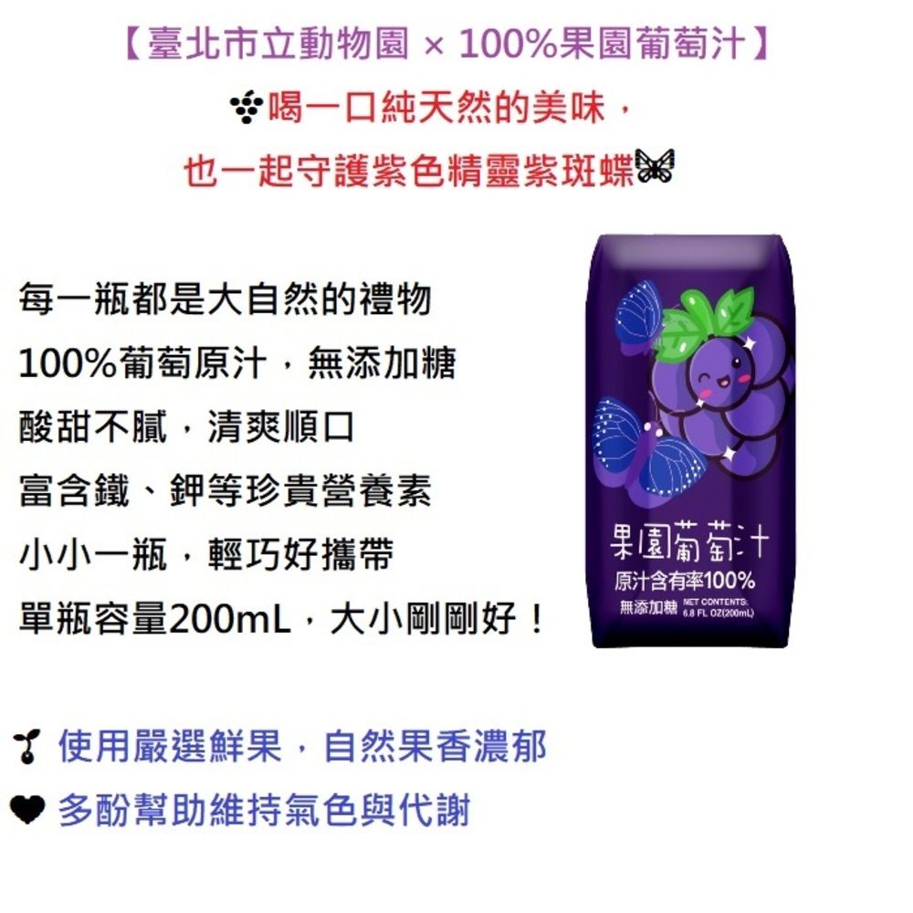 【臺北市立動物園x100%果園葡萄汁】喝一口純天然的美味,也一起守護紫色精靈紫斑蝶每一瓶都是大自然的禮物100%葡萄原汁,無添加糖酸甜不膩,清爽順口富含鐵、鉀等珍貴營養素小小一瓶,輕巧好攜帶單瓶容量200mL,大小剛剛好!使用嚴選鮮果,自然果香濃郁♥ 多酚幫助維持氣色與代謝果園葡萄汁原汁含有率100%無添加糖  FL (200ml CONTENTS
