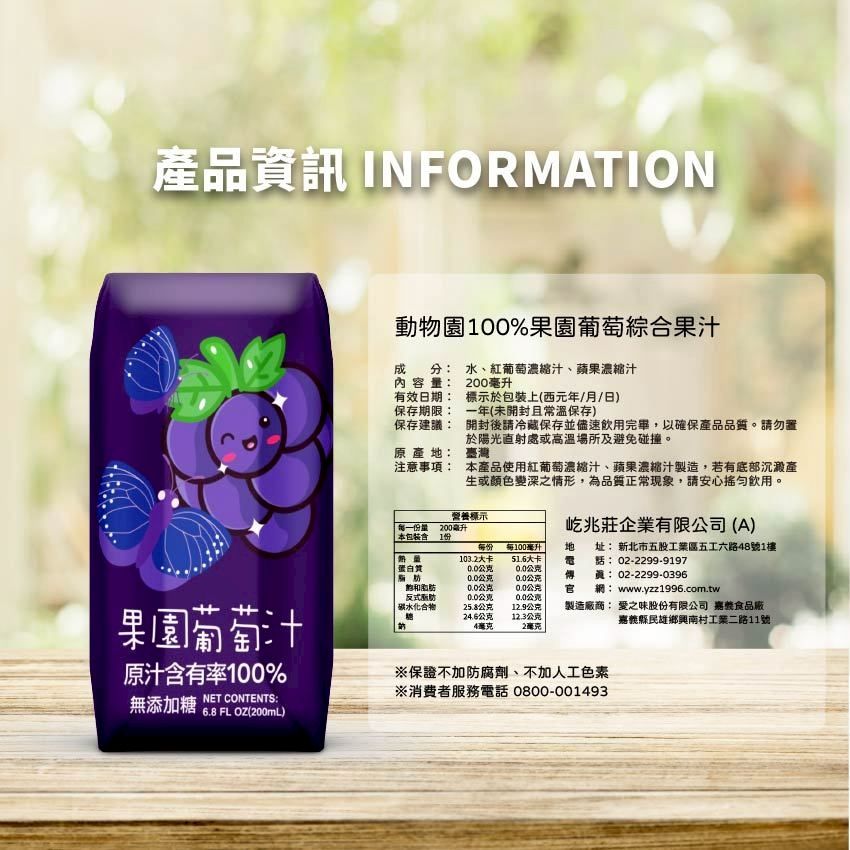 產品資訊 INFORMATION動物園100%果園葡萄綜合果汁分:水、紅葡萄濃縮汁、蘋果濃縮汁成內容量:有效日期:保存期限:200毫升標示於上(西元年/月/日)一年(未開封且常溫保存)保存建議:開封後請冷藏保存並儘速飲用完畢,以確保產品品質。請勿置於陽光直射處或高溫場所及避免碰撞。原產:注意事項:臺灣營養標示每一份量200毫升本產品使用紅葡萄濃縮汁、蘋果濃縮汁製造,若有底部沉澱產生或顏色變深之情形,為品質正常現象,請安心飲用。屹兆莊企業有限公司(A) 本包裝1份每份103.2大卡每100毫升51.6大卡地: 新北市五股工業區五工六路48號1樓02-2299-9197蛋白質公克0.0公克脂肪0.0公克0.0公克傳:02-2299-0396飽和脂肪0.0公克0.0公克官網: www.yzz1996.com.tw果園葡萄汁反式脂肪碳水化合物0.0公克0.0公克25.8公克12.9公克24.6公克4毫克12.3公克製造廠商: 愛之味股份有限公司 嘉食品廠嘉義縣民雄鄉興南村工業二路11號2毫克原汁含有率100%NET CONTENTS:無添加糖 6.8 FL OZ(200mL)保證不加防腐劑、不加人工色素※消費者服務電話 0800-001493