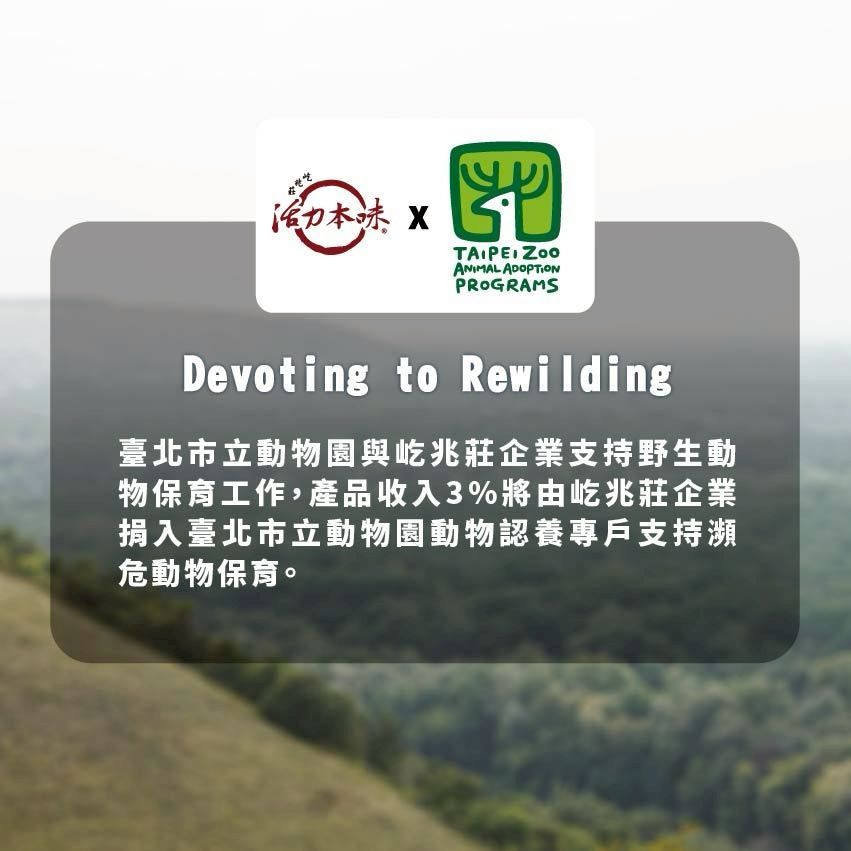 活力味 TAIPEI ANIMAL ADOPTIONPROGRAMSDevoting to Rewilding臺北市立動物園與屹兆莊企業支持野生動物保育工作,產品收入3%將由屹兆莊企業捐入臺北市立動物園動物認養專戶支持瀕危動物保育。