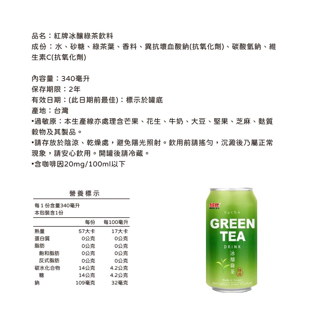 品名:冰釀綠茶飲料成份:水、砂糖、綠茶葉、香料、異抗壞血酸鈉(抗氧化劑)、碳酸氫鈉、維生素C(抗氧化劑)內容量:34毫升保存期限:2年有效日期:(此日期前最佳):標示於罐底產地:台灣過敏原:本生產線亦處理含芒果、花生、牛奶、大豆、堅果、芝麻、麩質穀物及其製品。存放於陰涼、乾燥處,避免陽光照射。飲用前請,沉澱後乃屬正常現象,請安心飲用。開罐後請冷藏。含咖啡因2mg/1ml以下營養標示每1份含量340毫升本包裝含1份每份每100毫升熱量57大卡17大卡蛋白質0公克0公克脂肪0公克0公克飽和脂肪0公克0公克反式脂肪0公克0公克碳水化合物14公克4.2公克糖14公克4.2公克鈉109毫克32毫克紅牌RICOりょくちゃGREENTEADRINK冰Made in TaiwanNet Contents