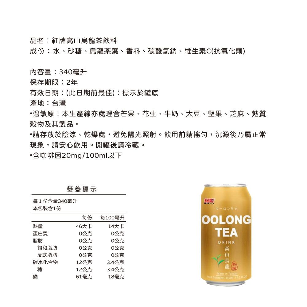 品名:紅牌高烏龍茶飲料成份:水、砂糖、烏龍茶葉、香料、碳酸氫鈉、維生素C(抗氧化劑)內容量:34毫升保存期限:2年有效日期:(此日期前最佳):標示於罐底產地:台灣過敏原:本生產線亦處理含芒果、花生、牛奶、大豆、堅果、芝麻、麩質穀物及其製品。存放於陰涼、乾燥處,避免陽光照射。飲用前請,沉澱後乃屬正常現象,請安心飲用。開罐後請冷藏。含咖啡因2mg/10ml以下營養標示每1份含量340毫升本包裝含1份每份每100毫升熱量46大卡14大卡蛋白質0公克0公克脂肪0公克0公克飽和脂肪0公克0公克反式脂肪0公克0公克碳水化合物12公克3.4公克糖12公克3.4公克鈉61毫克18毫克OOLONGTEADRINK高山Made in Net Contents