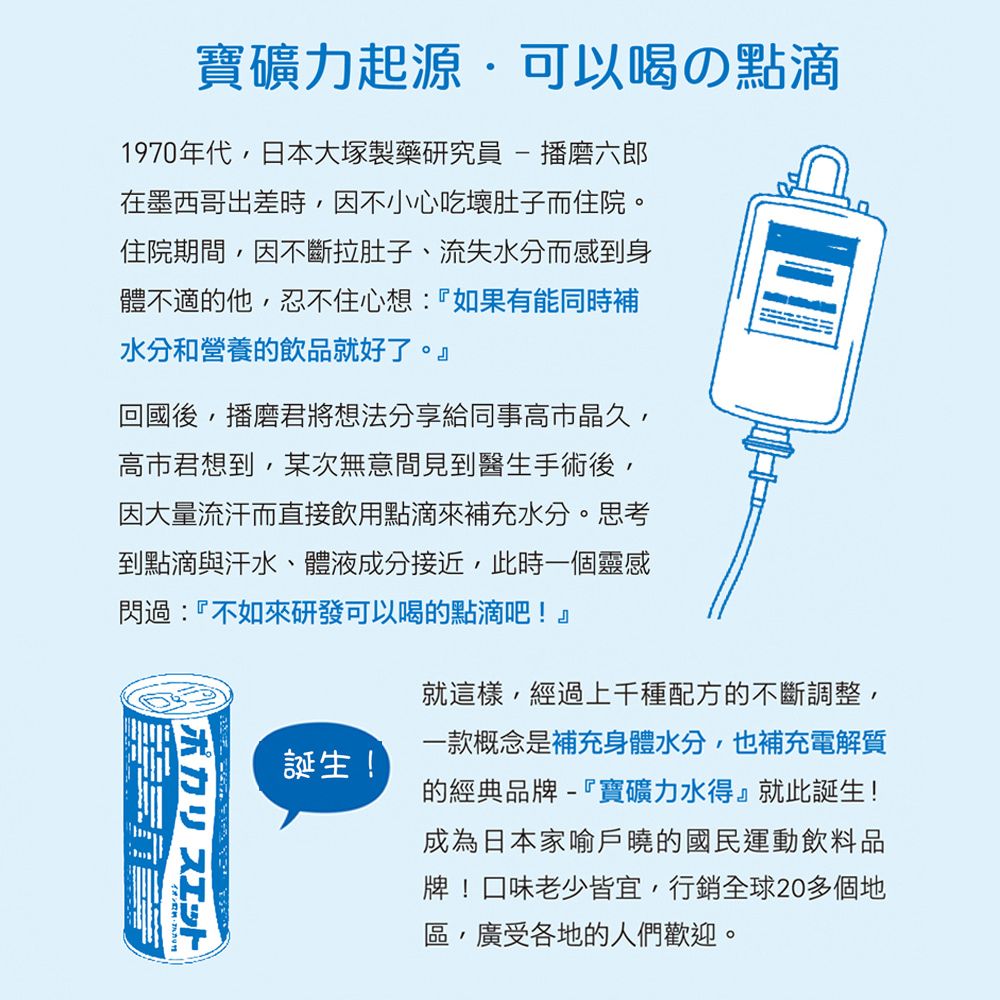 寶礦力起源可以喝の點滴1970年代,日本大塚製藥研究員 - 播磨六郎在墨西哥出差時,因不小心吃壞肚子而住院。住院期間,因不斷拉肚子、流失水分而感到身體不適的他,忍不住心想:『如果有能同時補水分和營養的飲品就好了。』回國後,播磨君將想法分享給同事晶久,高市君想到,某次無意間見到醫生手術後,因大量流汗而直接飲用點滴來補充水分。思考到點滴與汗水、體液成分接近,此時一個靈感閃過:『不如來研發可以喝的點滴吧!』ポカリスエット誕生!就這樣,經過上千種配方的不斷調整,一款概念是補充身體水分,也補充電解質的經典品牌-『寶礦力水得』就此誕生!成為日本家喻戶曉的國民運動飲料品牌!口味老少皆宜,行銷全球20多個地區,廣受各地的人們歡迎。