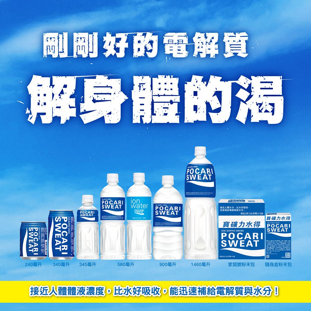 剛剛好的解身體的渴POCARI SWEATPOCARISWEATPOCARISWEATwater  POCARI近人體比水好吸收電解質水分。SWEAT用 力水得寶礦力水得 OCARIION SUPPLY DRINKPOCARISWEATSWEAT240毫升340毫升 345毫升580毫升900毫升1460毫升家庭號粉末包 隨身盒粉末包接近人體體液濃度,比水好吸收,能迅速補給電解質與水分!