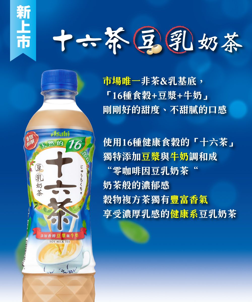 十六茶豆乳奶茶天然的 16じゅうろくちゃ市場唯一非茶&乳基底,16種食穀+豆漿+牛奶」剛剛好的甜度、不甜膩的口感使用16種健康食穀的「十六茶」獨特添加豆漿與牛奶調和成“零咖啡因豆乳奶茶“奶茶般的濃郁感穀物複方茶獨有豐富香氣享受濃厚乳感的健康系豆乳奶茶香甜醇厚添加香醇豆漿與牛奶SOY MILK TEA