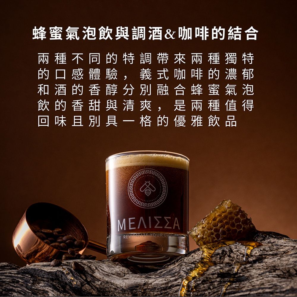 蜂蜜氣泡飲與調酒&咖啡的結合兩種不同的特調帶來兩種獨特的口感體驗,義式咖啡的濃郁和酒的香醇分別融合蜂蜜 氣泡飲的香甜與清爽,是兩種值得回味且別具一格的優雅飲品ΜΕΛΙΣΣΑ YOUR