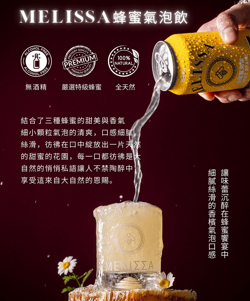 MELISSA蜂蜜飲FREEQUALITY100%NATURALREMIUMPREMIUMPREMIUMQUALITYALCOHOLFREE嚴選特級蜂蜜 全天然無酒精結合了三種蜂蜜甜美與香氣細小顆粒氣泡的清爽,口感細膩絲滑,彷彿在口中綻放出一片天然的甜蜜的花園,每一口都彷彿是自然的悄悄私語讓人不禁陶醉中享受這來自大自然的恩賜。膩味滑沉的醉香在檳蜂氣蜜泡REVITALIZE 氣泡飲