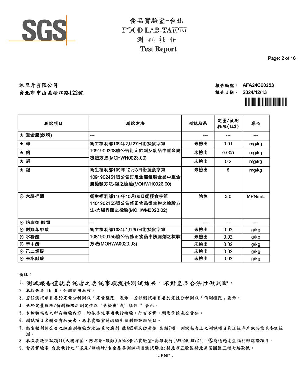 SGS食品實驗室-台北  Test Report沐里升有限公司台北市中山區松江路122號報告編號:報告日期:Page: 2 of 16AFA24C002532024/12/13測試項目重金屬(飲料)測試方測試結果定量/極限(註3)單位 衛生福利部109年2月27日衛授食字第未檢出0.01mg/kg 1091900208號公告訂定飲料及乳品中重金屬檢驗方法(MOHWH0023.00)未檢出0.005mg/kg*未檢出0.2mg/kg* 衛生福利部109年12月3日衛授食字第未檢出5mg/kg 1091902451號公告訂定金屬罐裝食品中重金 大腸桿菌屬檢驗方法-錫之檢驗(MOHWH0026.00) 衛生福利部110年10月06日衛授食字第陰性3.0MPN/mL 1101902155號公告修正食品微生物之檢驗方 防腐劑-酸類法-大腸桿菌之檢驗(MOHWM0023.02) 對羥苯甲酸 衛生福利部108年1月30日衛授食字第未檢出0.02g/kg 水楊酸 苯甲酸 1081900155號公告修正食品中防腐劑之檢驗|| 方法(MOHWA0020.03)未檢出0.02g/kg未檢出0.02g/kg 己二烯酸未檢出0.02g/kg去水醋酸未檢出0.02g/kg備註: 測試報告僅就委託者之委託事項提供測試結果,不對產品合法性做判斷。2. 本報告共 16 頁,分離使用無效。3. 若該測試項目屬於定量分析則以定量極限表示;若該測試項目屬於定性分析則以偵測極限表示。4.低於定量極限/偵測極限之測定值以未檢出或陰性表示。5. 本檢驗報告之所有檢驗內容,均依委託事項執行檢驗,如有不實,願意承擔完全責任。6.測試項目名稱旁有加★者,為本實驗室通過衛生福利部認證項目。7. 衛生福利部公告之防腐劑檢驗方法涵蓋防腐劑-酸類5項及防腐劑-酯類7項,測試報告上之測試項目為送檢客戶依其需求委託檢測。8.本次委託測試項目(大腸桿菌、防腐劑-酸類)由SGS食品實驗室-高雄執行(AVO24C00727),通過衛生福利部認證項目。9.食品實驗室-台北執行之甲基汞/無機砷/重金屬等測試項目測試場地:新北市五股區新北產業園區五權七路38號。- END -