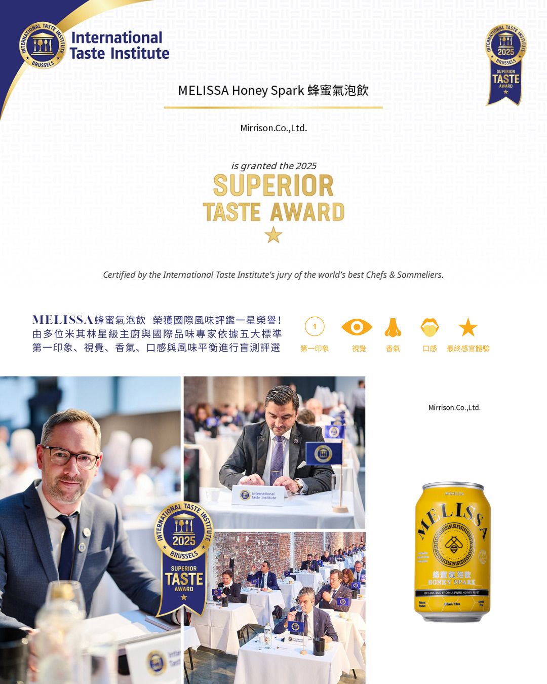INSTInternationalTaste InstituteMEA Honey SparkMirrisonCo.,Ltd.is granted the 2025SUPERIORTASTE AWARDCertified by the International Taste Institutes jury of the worlds best Chefs & Sommeliers.MELISSA蜂蜜氣泡飲 榮獲國際風味評鑑一星榮譽!由多位米其林星級主廚與國際品味專家依據五大標準第一印象、視覺、香氣、口感與風味平衡進行盲測評選1TASTE2025BRUSSELSSUPERIORTASTEAWARDInternational第一印象視覺香氣口感 最終感官體驗Mirrison.Co.,Ltd.Taste InstituteLISS蜂蜜氣泡飲 SPARK FROM A PURE  NATIONALTASTE BRUSSELSSUPERIORTASTEAWARD