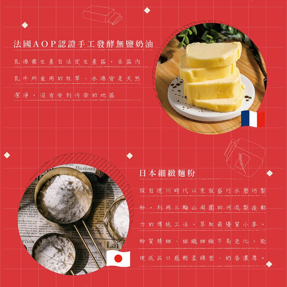 法國AOP認證手工發酵無鹽奶油乳源需生產自法定生產區 在區內乳牛所食用的牧草水源皆是天然潔淨沒有受到污染的地區Buss    in  ffis the pe        a New and  wk other日本細緻麵粉採自德川時代以來就盛行水磨坊製粉利用三輪山周圍的河流製造動those w  pose a they   they were or  a  a nd  the   o   pop  wh  tested for , ce  力的傳統工法萃取最優質小麥,  for  en粉質精細 組織細緻不易老化,能  s  of the      and a care ction  Lai the使成品口感輕柔綿密、奶香濃厚。day of es of