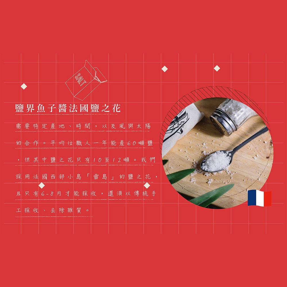 界魚子醬法國鹽之花需要特定產地、時間以及風與太陽的合作。 平均位職人一年能產60噸鹽但其中鹽之花只有10至12噸。我們採用法國西部小島「雷島」的鹽之花,且只有6-8月才能採收,還須以傳統手工採收 去除雜質。