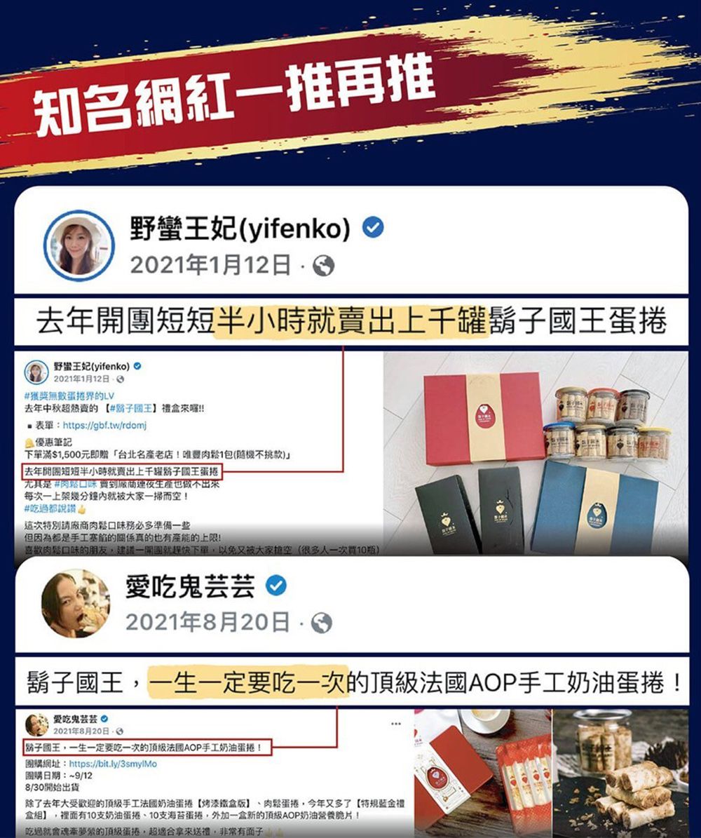 知名網紅一推再推野蠻王妃(yifenko2021年1月12日去年開短短半小時就賣出上千罐鬍蛋捲野蠻王妃(yifenko)2021年1月12日#無數蛋捲界的LV去年中秋的#子國王禮!!表單:https://gbf.tw/rdomj優惠筆記下單滿$1500元即贈台北名產老店!唯豐1包(隨機不挑款) 去年開短短半小時就賣出上千子王蛋捲尤其是#肉鬆口味 也做不出來每次一上架幾分鐘就被大家而空!#吃過都說讚特別請廠商肉鬆口味務必多準備一些但因為都是手工塞的關係真的也有產能的上限!喜歡肉鬆口味的朋友建議一開團就下單以免又被大家空(很多人一次瓶)愛吃鬼芸芸2021年8月20日 國王一生一定要吃一次的AOP手工奶油蛋捲!愛吃鬼芸芸 2021年8月20日「鬍子國王,一生一定要吃一次的頂級法國AOP手工奶油蛋捲!團購網址:https://bit.ly/3smylMo團購日期:~9/128/30開始出貨除了去年大受歡迎的頂級手工法國奶油蛋捲【烤漆鐵盒版】肉鬆蛋捲,今年又多了【特規金禮盒】,裡面有支奶油蛋捲、10支海苔蛋捲,外加一盒新的頂級AOP奶油營養脆片!吃過就會魂牽夢縈的頂級蛋捲,超拿來送禮,非常有面子
