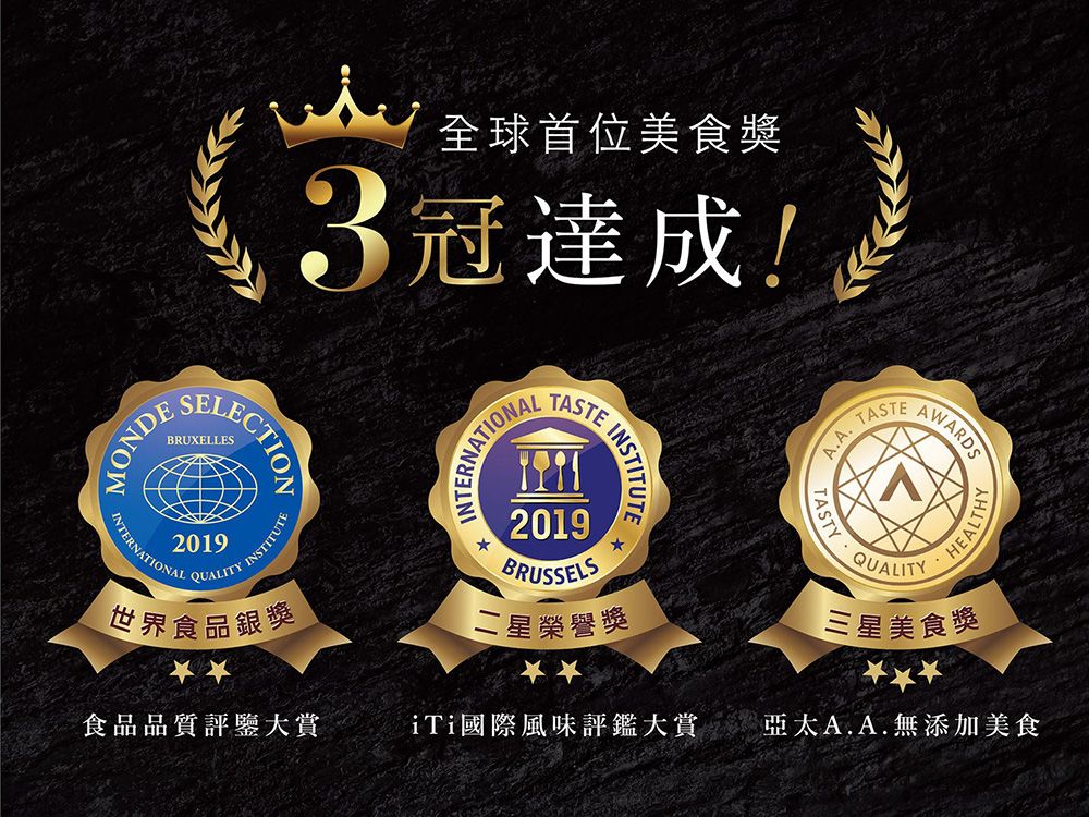 全球首位美食獎3冠達成!MONDEBRUXELLESINTERNATIONALINTERNATIONAL209QUALITYINSTITUTE2019BRUSSELS INSTITUTE世界食品銀獎二星榮譽獎A.A.TASTEAWARDS1QUALITYHEALTHY三星美食獎食品品質評鑒大賞iTi國際風味評鑑大賞亞太A.A.無添加美食