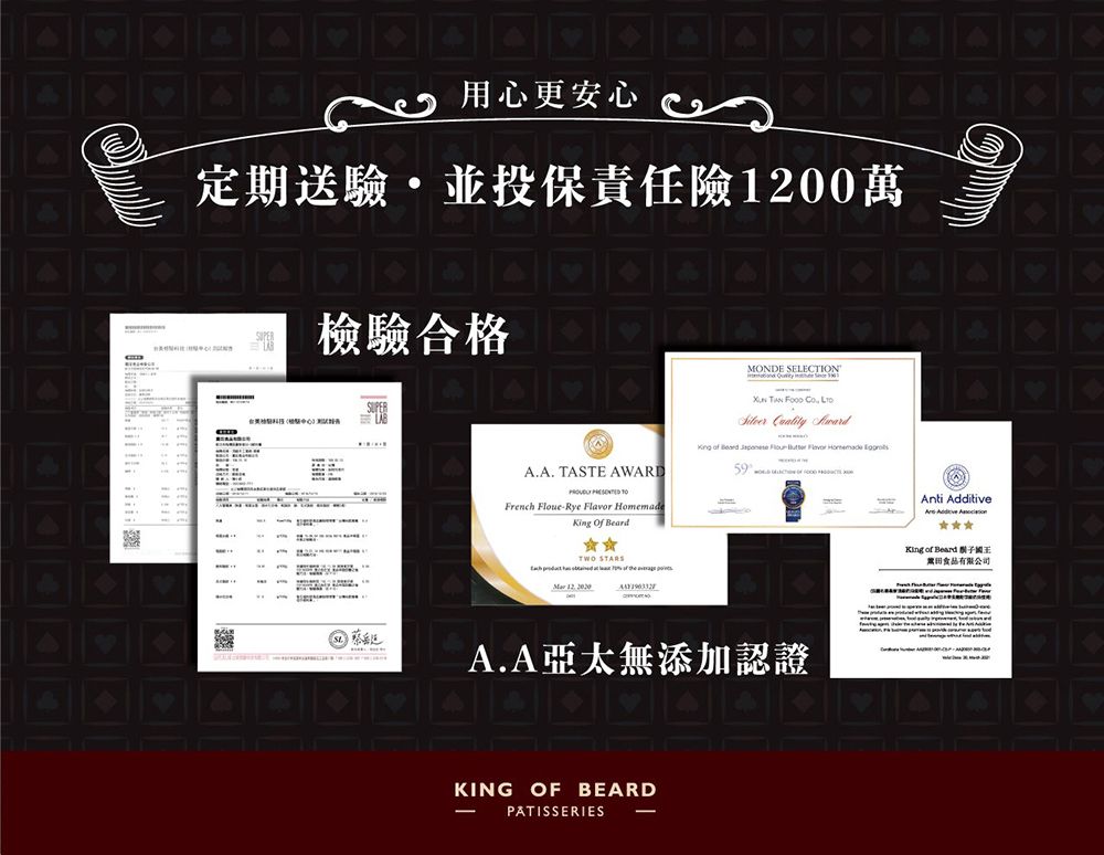用心更安心定期送驗並投保責任險00萬檢驗合格AA. TASTE AWARD  French FloueRye    TWO STARSMONDE SELECTION      King  Beard    Flavor Homemade 59Anti AdditiveKing of Beard 有限公司 12 A.A亞太無添加認證KING OF BEARDPATISSERIES -.
