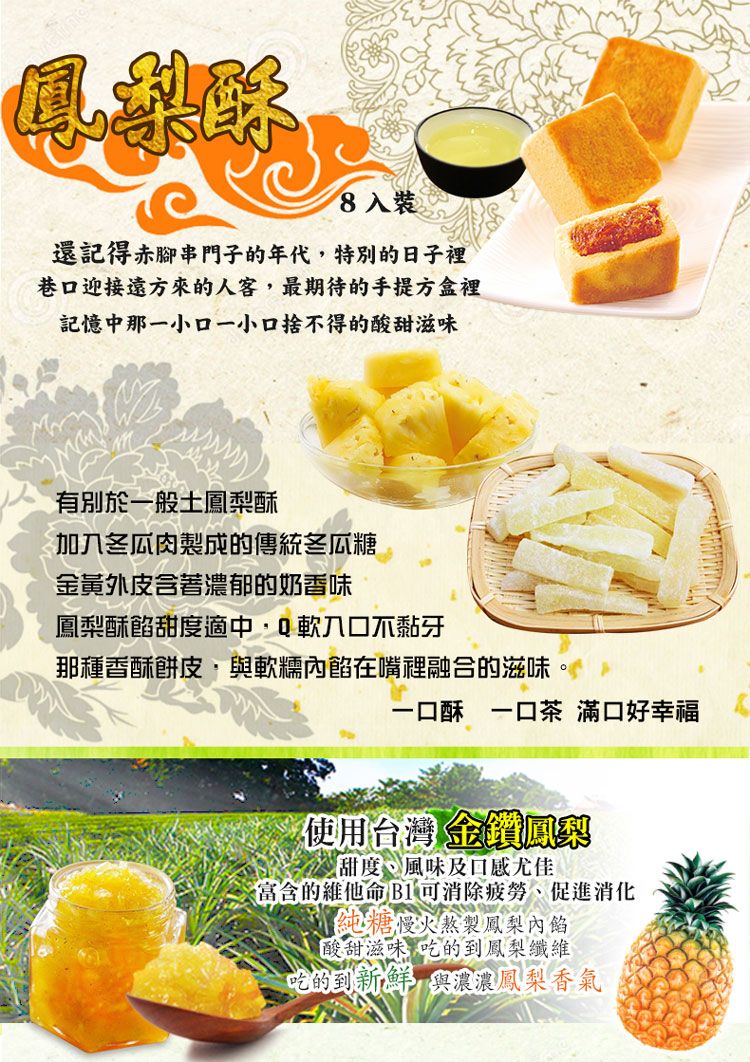 鳳梨酥8入裝還記得赤腳串門子的年代,特別的日子裡巷迎接遠方來的人客,最期待的手提方盒裡記憶中那一小口一小口捨得的酸甜滋味有別於一般土鳳梨酥冬瓜肉製成的傳統冬瓜糖金黃外皮含著濃郁的奶香味鳳梨酥餡甜度適中,Q軟口不黏牙那種香酥餅皮·與軟糯內餡在嘴裡融合的滋味一口酥 一口茶 滿口好幸福使用台灣 金鑽鳳梨甜度風味及口感尤佳富含的維他命 B1可消除、促進消化純糖慢火熬製鳳梨內餡酸甜滋味吃的到鳳梨纖維吃的到新鮮與濃濃鳳梨香氣