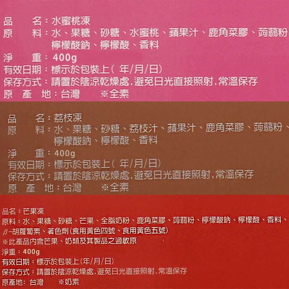 淨名:水蜜桃凍料:水、果糖、砂糖、水蜜桃、蘋果汁、鹿角菜膠、蒟蒻粉檸檬酸鈉、檸檬酸、香料重:400g有效日期:標示於包裝上(年/月/日)保存方式:請置於陰涼乾燥處,避免日光直接照射,常溫保存產地:台灣原名:荔枝凍全素料:水、果糖、砂糖、荔枝汁、蘋果汁、鹿角菜膠、蒟蒻粉、檸檬酸鈉、檸檬酸、香料淨重:400g有效日期:標示於包裝上(年/月/日)保存方式:請置於陰涼乾燥處,避免日光直接照射,常溫保存原產地:台灣※全素品名:芒果凍原料:水、果糖、砂糖、芒果、全脂奶粉、鹿角菜膠、蒟蒻粉、檸檬酸鈉、檸檬酸、香料、胡蘿蔔素、著色劑(食用黃色四號、食用黃色五號)※此產品內含芒果、奶類及其製品之過敏原淨重:400g有效日期:標示於包裝上(年/月/日)保存方式:請置於陰涼乾燥處,避免日光直接照射,常溫保存原產地:台灣 ※奶素