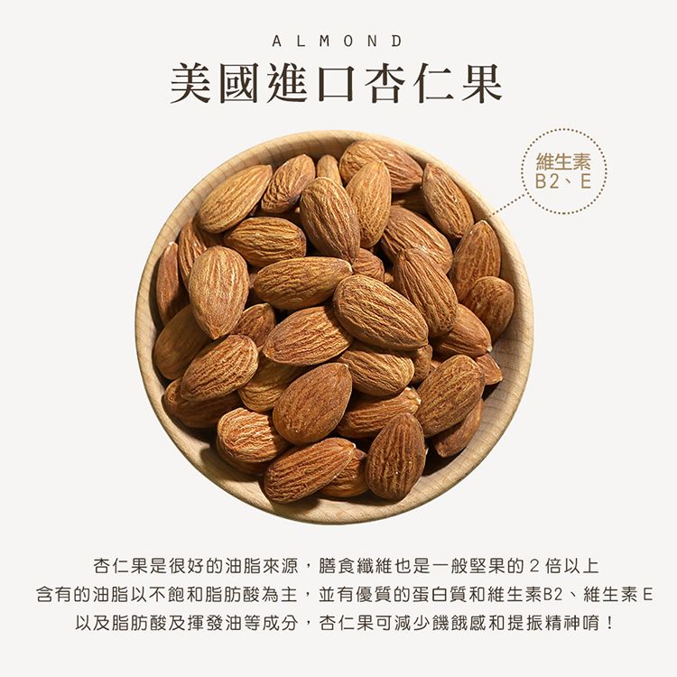 ALMOND美國進口杏仁果維生素B2、E杏仁果是很好的油脂來源,膳食纖維也是一般堅果的2以上含有的油脂以不飽和脂肪酸為主,並有優質的蛋白質和維生素B2、維生素E以及脂肪酸及揮發油等成分,杏仁果可減少饑餓感和提振精神唷!