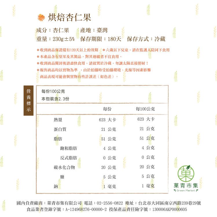 烘焙杏仁果成分:杏仁果 產地:臺灣重量:30g±% 保存期限:180天 保存方式:冷藏*收到商品保證還有1天以上的效期*六歲以下兒童請在監護人陪同下食用*本產品含有堅果及其製品對其過敏者不宜食用。*收到商品開封後請盡快食用請放置於冷藏,勿太陽直接照射!*販售商品均以實物為準,由於拍攝時受拍攝環境光線等因素影響商品表現可能會與實物有些許誤差(如色差)。每份100公克本包裝含2.3份每份每100公克2熱量623 大卡623 大卡蛋白質21 公克21 公克脂肪51 公克51公克飽和脂肪4公克4公克反式脂肪20公克0公克碳水化合物20公克20公克糖5公克5 公克鈉1毫克1毫克青市集 Green Market國內負責廠商:菓青市集有限公司 電話:02-2556-0822 地址:台北市大同區南京西路239巷29號食品業者登錄字號:A-124968276-00000-2 投保產品責任險字號:130006AKP0000605