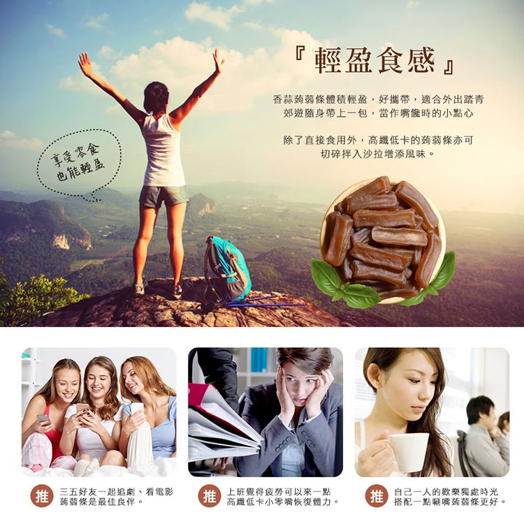 享受零食也能輕盈『輕盈食感香蒜蒟蒻條體積輕盈,好攜帶,適合外出踏青郊遊隨身帶上一包,當作時的小點心除了直接食用外,高纖低卡的蒟蒻條亦可切碎拌入沙拉增添風味。 三五好友一起追劇、看電影蒟蒻條是最佳伴。 上班覺得疲勞可以來一點高纖低卡小零嘴恢復體力。推 良的歡樂獨處時光搭配一點唰嘴蒟蒻條更好。