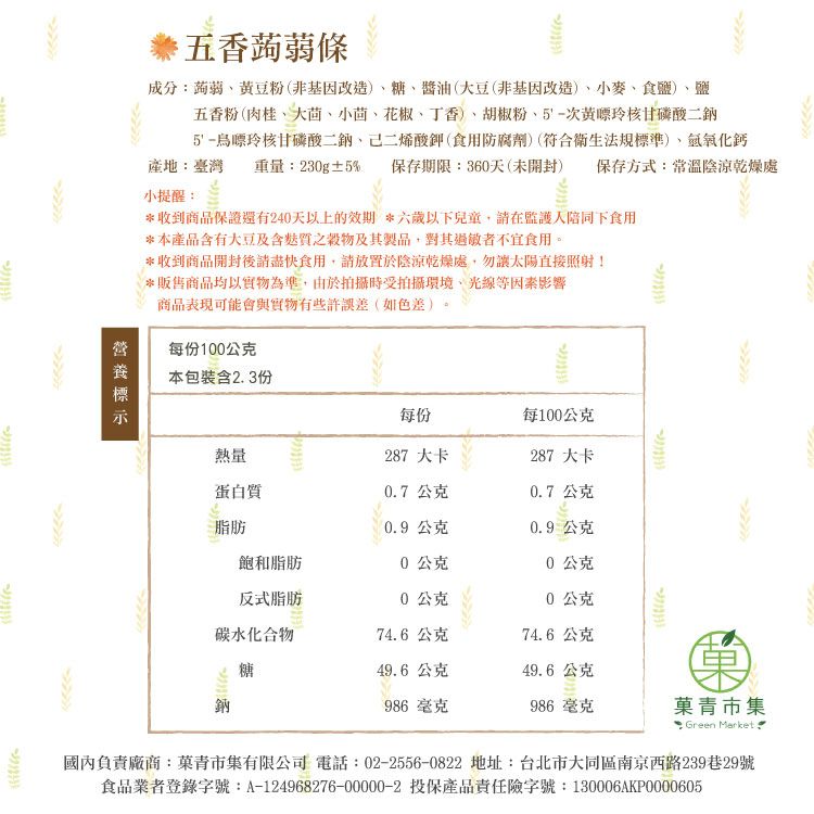 五香蒟蒻條成分蒟蒻黃豆粉(非基因改造)糖、醬油(大豆(非基因改造)、小麥、食鹽)、鹽五香粉(肉桂、大茴、小茴、花椒、丁香)、胡椒粉、5-次黃嘌玲核甘磷酸二鈉5-烏嘌玲核甘磷酸二鈉、己二烯酸鉀(食用防腐劑)(符合衛生法規標準)、化鈣產地:臺灣 重量:230g±5% 保存期限:360天(未開封) 保存方式:常溫陰涼乾燥處小提醒:*收到商品保證還有240天以上的效期 *六歲以下兒童在監護人陪同下食用*本產品含有大豆及含之穀物及其製品對其過敏者不宜食用。*收到商品開封後食用,請放置於陰涼乾燥處,勿太陽直接照射!*販售商品均以實物為準,由於拍攝時受拍攝環境、光線等因素影響商品表現可能會與實物有些許誤差(如色差)每份100公克本包裝含2.3份每份每100公克熱量287 大卡287 大卡蛋白質0.7公克0.7公克脂肪0.9 公克0.9公克飽和脂肪0公克0公克反式脂肪0公克0公克碳水化合物74.6公克74.6公克糖49.6公克49.6公克986 毫克986 毫克菓青市集: Green Market國內負責廠商:菓青市集有限公司 電話:02-2556-0822 地址:台北市大同區南京西路239巷29號食品業者登錄字號:A-124968276-00000-2 投保產品責任險字號:130006AKP0000605