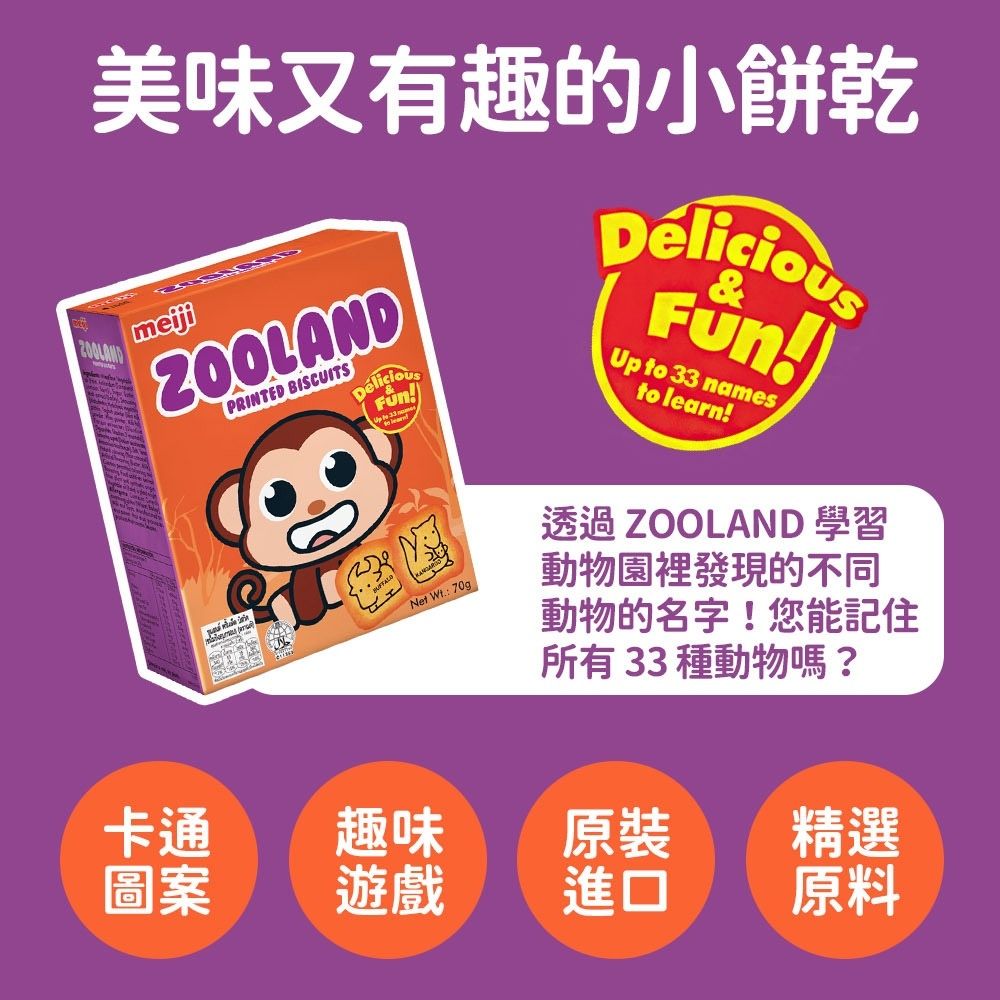 美味又有趣的小餅乾ZOOLANDPRINTED BISCUITSNet Wt 70gDéliciou)&Up to 33 namesto learn!透過 ZOOLAND 學習動物園裡發現的不同動物的名字!您能記住所有33種動物嗎?卡通趣味原裝精選圖案遊戲進口原料