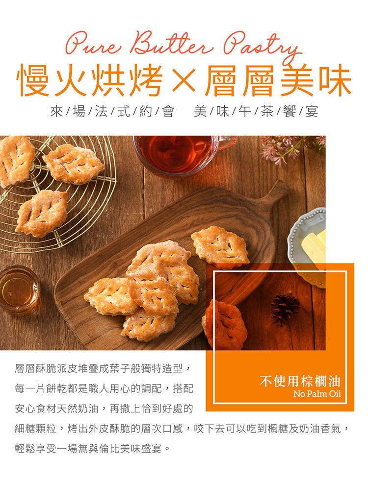 Butter 慢火烘烤層層美味來/場/法/式/約/美/味/午/茶/饗/宴層層酥脆派皮堆疊成葉子般獨特造型,每一片餅乾都是職人用心的調配,搭配安心食材天然奶油,再撒上恰到好處的不使用棕櫚油No Palm Oil細糖顆粒,烤出外皮酥脆的層次口感,咬下去可以吃到楓糖及奶油香氣,輕鬆享受一場無與倫比美味盛宴。