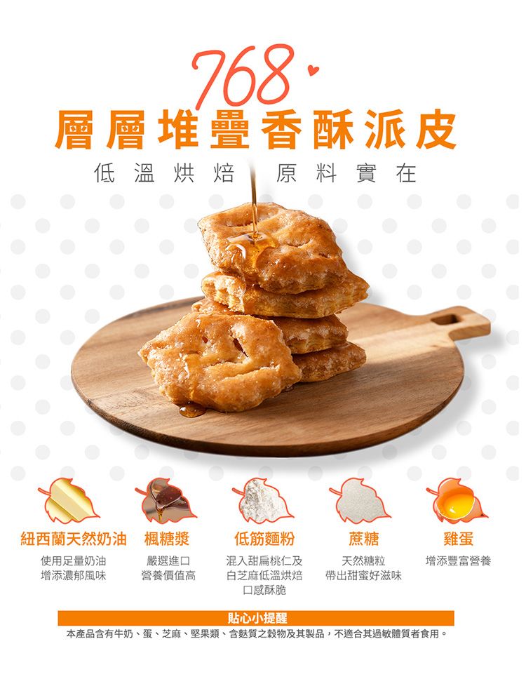 768層層堆疊香酥派皮低溫烘焙 原料實在紐西蘭天然奶油楓糖漿低筋麵粉蔗糖雞蛋使用足量奶油增添濃郁風味嚴選進口營養價值高混入甜扁桃仁及白芝麻低溫烘焙口感酥脆天然糖粒增添豐富營養帶出甜蜜好滋味貼心小提醒本產品含有牛奶、蛋、芝麻、堅果類、含質穀物及其製品,不適合其過敏體質者食用。