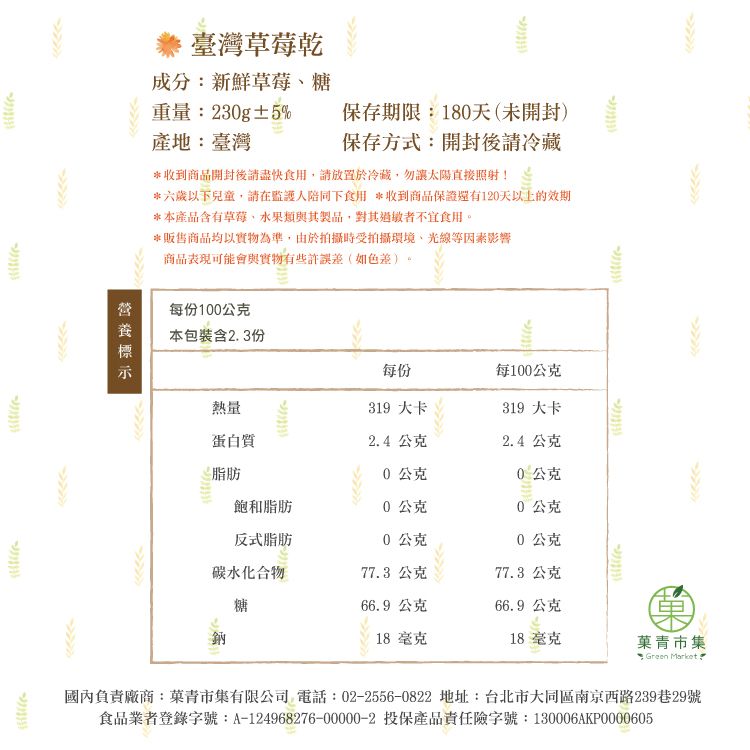 ·臺灣草莓乾成分:新鮮草莓糖重量:230g±5%產地:臺灣保存期限:180天(未開封)保存方式:開封後冷藏*收到商開封後請盡快食用請放置於冷藏,勿讓太陽直接照射!*六歲以下兒童,請在監護人陪同下食用 *收到商品保證還有120天以上的效期*本產品含有草莓、類與其製品,對其者不宜食用。*販售商品均以實物為準,由於拍攝時受拍攝環境、光線等因素影響商品表現可能會與實物有些許誤差(如色差)。每份100公克本包裝含23份每份每100公克熱量319 大卡319 大卡蛋白質2.4公克2.4公克脂肪0公克0公克品飽和脂肪0公克0公克反式脂肪0公克0公克碳水化合物77.3 公克77.3 公克糖66.9 公克66.9公克鈉18毫克18毫克青市集 Green Market.國內負責廠商:菓青市集有限公司 電話:02-2556-0822 地址:台北市大同區南京西路239巷29號食品業者登錄字號:A-124968276-00000-2 投保產品責任險字號:130006AKP0000605