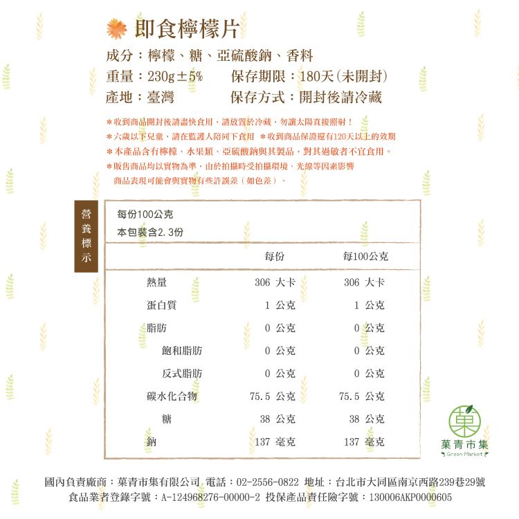 即食片成分:檸檬糖亞硫酸鈉香料重量:230g±5%保存期限:180天(未開封)產地:臺灣保存方式:開封後請冷藏*收到商品開封後請盡快食用請放置於冷藏,勿讓太陽直接照射!*六歲以下兒童,請在監護人陪同下食用 *收到商品保證還有120天以上的效期*本產品含有檸檬、類、亞硫酸鈉與其製品,對其過敏者不宜食用。*販售商品均以實物為準,由於拍攝時受拍攝環境、光線等因素影響商品表現可能會與實物有些許誤差(如色差)每份100公克本包裝含23份每份每100公克熱量306 大卡306 大卡蛋白質1公克1公克脂肪0公克0公克飽和脂肪0公克0公克反式脂肪0公克0公克碳水化合物75.5 公克75.5 公克糖38公克38 公克鈉137 毫克137 毫克青市集 Green Market.國內負責廠商:菓青市集有限公司 電話:02-2556-0822 地址:台北市大同區南京西路239巷29號食品業者登錄字號:A-124968276-00000-2 投保產品責任險字號:130006AKP0000605