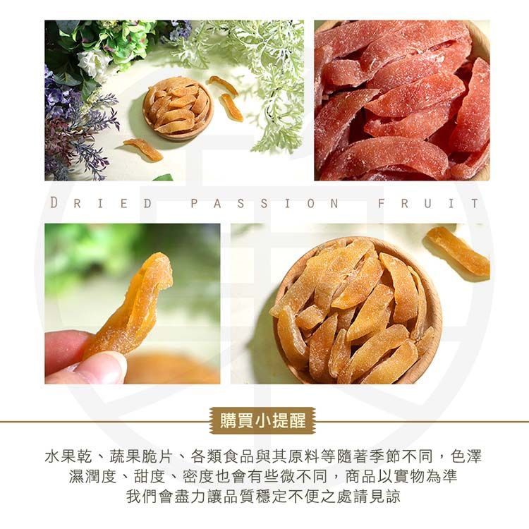 DRIEDPASSIONFRUIT購買小提醒水果乾、蔬果脆片、各類食品與其原料等隨著季節不同,色澤濕潤度、甜度、密度也會有些微不同,商品以實物為準我們會盡力讓品質穩定不便之處請見諒