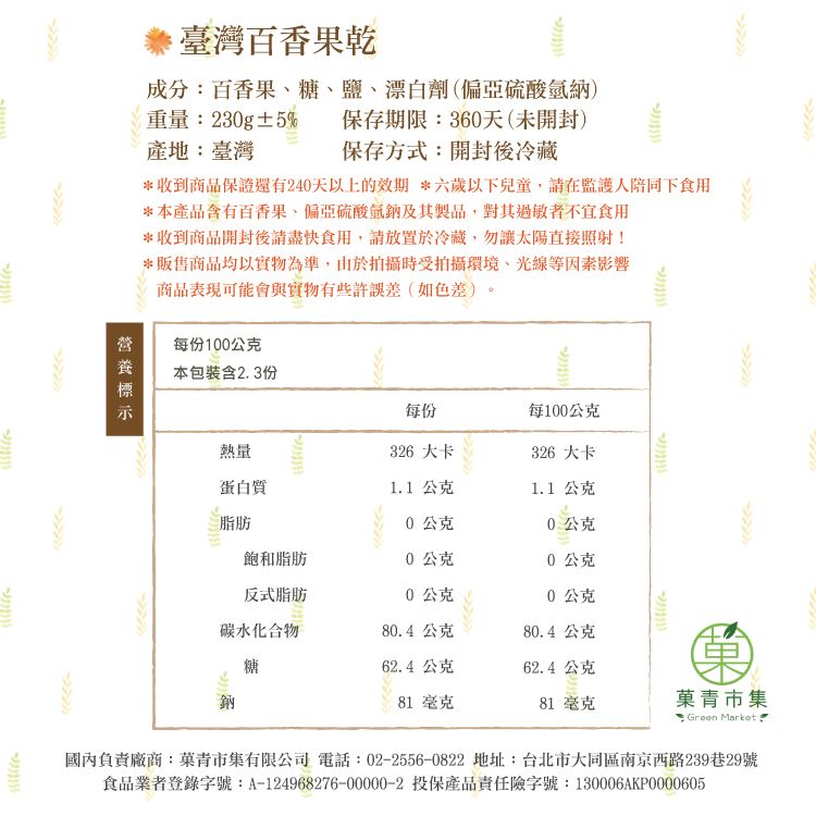 臺灣百香果乾成分百香果糖、鹽、漂白劑(偏亞硫酸納)重量:3g±5% 保存期限:360天(未開封)產地:臺灣保存方式:開封後冷藏*收到商品保證還有240天以上的效期*六歲以下兒童請在監護人陪同下食用*本產品含有百香果、偏亞硫酸氫鈉及其製品,對其過敏者不宜食用*收到商品開封後請盡快食用,請放置於冷藏,勿讓太陽直接照射!*販售商品均以實物為準,由於拍攝時受拍攝環境、光線等因素影響商品表現可能會與實物有些許誤差(如色差),0每份100公克本包裝含2.3份每份每100公克熱量蛋白質2326 大卡326 大卡1.1 公克1.1 公克脂肪0公克0公克飽和脂肪公克0公克反式脂肪0公克0公克碳水化合物80.4公克80.4公克糖62.4公克62.4公克81 毫克81 毫克青市集: Green Markat國內負責廠商:菓青市集有限公司 電話:02-2556-0822 地址:台北市大同區南京西路239巷29號食品業者登錄字號:A-124968276-00000-2 投保產品責任險字號:130006AKP0000605