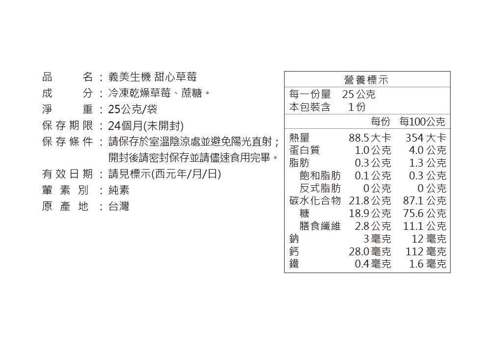 名義美生機 甜心草莓營養標示 冷凍乾燥草莓、蔗糖。重:25公克/袋每一份量本包裝含25公克1份存期限:24個月(未開封)每份每100公克保 存 條 件 : 請保存於室溫陰涼處並避免陽光直射;熱量88.5大卡354大卡蛋白質1.0公克4.0公克開封後請密封保存並請儘速食用完畢。有效日期:請見標示(西元年/月/日)脂肪0.3公克1.3公克飽和脂肪0.1公克0.3公克葷素別:純素反式脂肪0公克0公克原產地 :台灣碳水化合物糖21.8公克87.1公克18.9公克75.6公克膳食纖維2.8公克11.1 公克3毫克12 毫克28.0毫克112 毫克0.4毫克1.6毫克