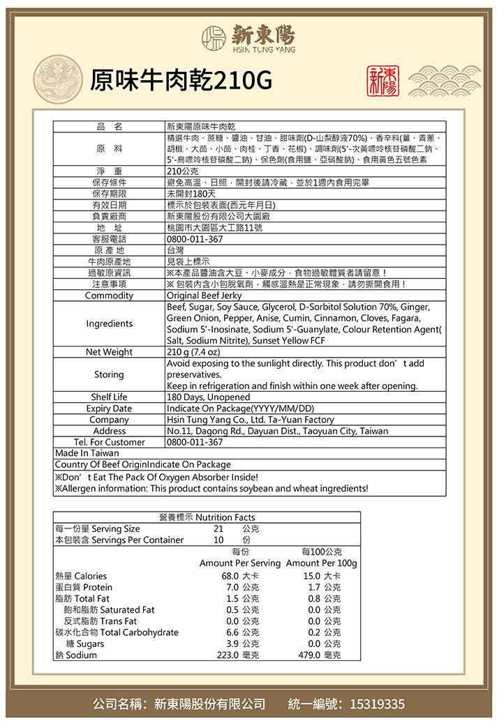 新東陽HSIN TUNG YANG原味牛肉乾210G品名 新東陽原味牛肉乾原料淨重保存條件保存期限有效日期負責廠商地址客服電話原產地牛肉原產地過敏原資訊注意事項CommodityIngredientsNet WeightStoringShelf LifeExpiry DateCompanyAddressTel For CustomerMade In Taiwan 精選牛肉、蔗糖、醬油、甘油、甜味劑(D-山梨醇液70%)、香辛料(、青蔥、 胡椒、大茴、小茴、肉桂、丁香、花椒)、調味劑(5-次黃嘌呤核苷磷酸二鈉、5-烏嘌呤核苷磷酸二鈉)、保色劑(食用鹽、亞硝酸鈉)、食用黃色五號色素 210公克 高溫、日照開封後請冷藏並於1週內食用完畢 未開封180天 標示於包裝表面(西元年月日) 新東陽股份有限公司大園廠桃園市大園區大工路11號0800-011-367 台灣見袋上標示產品醬油含大豆、小麥成分食物過敏體質者請留意!※内含小包脫氧劑觸感溫熱是正常現象,請勿撕開食用!Original Beef Jerky Beef, Sugar, Soy Sauce, Glycerol, D-Sorbitol Solution 70%, Ginger, Green Onion, Pepper, Anise, Cumin, Cinnamon, Cloves, Fagara, Sodium 5-Inosinate, Sodium 5-Guanylate, Colour Retention Agent( Salt, Sodium Nitrite), Sunset Yellow FCF 210g (7.4oz)Avoid exposing to the sunlight directly. This product don t add preservatives.Keep in refrigeration and finish within one week after opening. 180 Days, UnopenedIndicate On Package(YYYY/MM/DD) Hsin Tung Yang Co., Ltd. Ta-Yuan Factory No.11, Dagong Rd., Dayuan Dist., Taoyuan City, Taiwan0800-011-367Country Of Beef OriginIndicate On Package※Dont Eat The Pack Of Oxygen Absorber Inside!Allergen information: This product contains soybean and wheat ingredients!營養標示 Nutrition Facts每一份量 Serving Size21 公克 本包裝含 Servings Per Container10 份每份每100公克Amount Per Serving Amount Per 100g 熱量 Calories68.0 大卡15.0 大卡蛋白質 Protein7.0公克1.7公克|脂肪 Total Fat1.5公克0.8公克飽和脂肪 Saturated Fat0.5 公克0.0公克反式脂肪 Trans Fat0.0公克0.0公克| 碳水化合物 Total Carbohydrate6.6公克0.2公克糖 Sugars3.9公克0.0公克鈉Sodium223.0毫克479.0 毫克公司名稱:新東陽股份有限公司統一編號:15319335