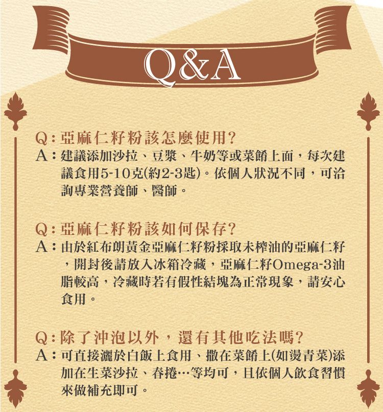 Q&AQ:亞麻仁籽粉該怎麼使用?A:建議添加沙拉、豆漿、牛奶等或菜餚上面,每次建議食用5-10克(約2-3匙)。依個人狀況不同,可洽詢專業營養師、醫師。Q:亞麻仁籽粉該如何保存?A:由於紅布朗黃金亞麻仁籽粉採取未榨油的亞麻仁籽開封後請放入冰箱冷藏,亞麻仁籽Omega-3油脂較高,冷藏時若有假性結塊為正常現象,請安心食用。Q:除了沖泡以外,還有其他吃法嗎?A:可直接於白飯上食用、撒在菜餚上(如燙青菜)添加在生菜沙拉、等均可,且依個人飲食習慣來做補充即可。