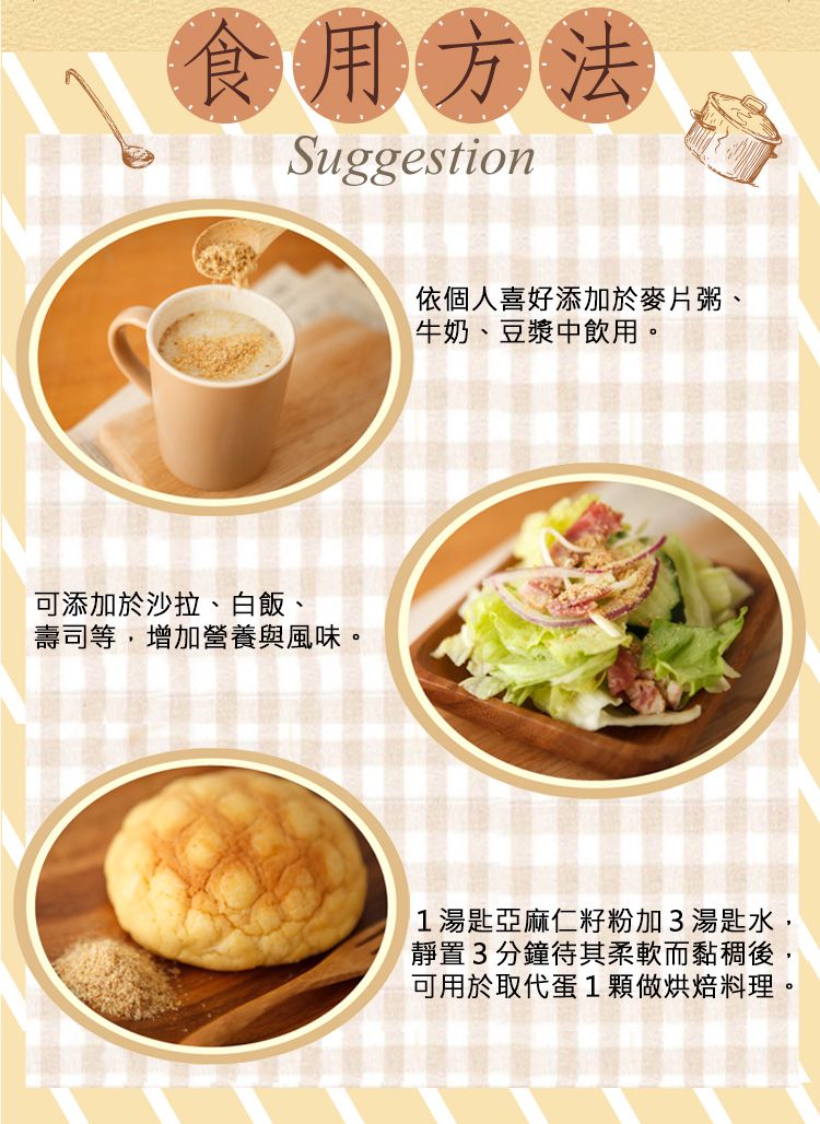 食用方法Suggestion可添加於沙拉、白飯、壽司等,增加營養與風味。依個人喜好添加於麥片粥、牛奶、豆漿中飲用。1湯匙亞麻仁籽粉加3湯匙水,靜置3分鐘待其柔軟而黏稠後,可用於取代蛋1顆做烘焙料理。