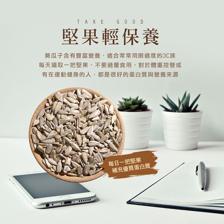TAKE 堅果輕保養葵瓜子含有豐富營養,適合常常用眼過度的3C族每天攝取一把堅果,不要過量食用,對於體重控管或有在運動健身的人,都是很好的蛋白質與營養來源每日一把堅果補充優質蛋白質