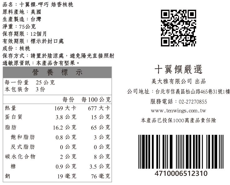 品名:十翼饌-呷巧 焙香核桃原料產地:美國生產製造:台灣淨重:75公克保存期限:12個月有效期限:標示於封口處成份:核桃保存方式:請置於陰涼處,避免陽光直接照射過敏原資訊:本產品含有堅果。營養標示每一份量 25公克十翼饌嚴選美大雅有限公司 出品公司地址:台北市信義區松山路465巷31號1樓服務電話:02-27270855www.tenwings.com.tw本包裝含3份每份每100公克熱量169大卡677大卡蛋白質3.8公克15公克本產品已投保1000萬產品責任險脂肪16.2公克65公克飽和脂肪0.8公克3公克反式脂肪0公克0公克碳水化合物2公克8公克糖0.9公克3.5公克鈉19 毫克76毫克4710006512310