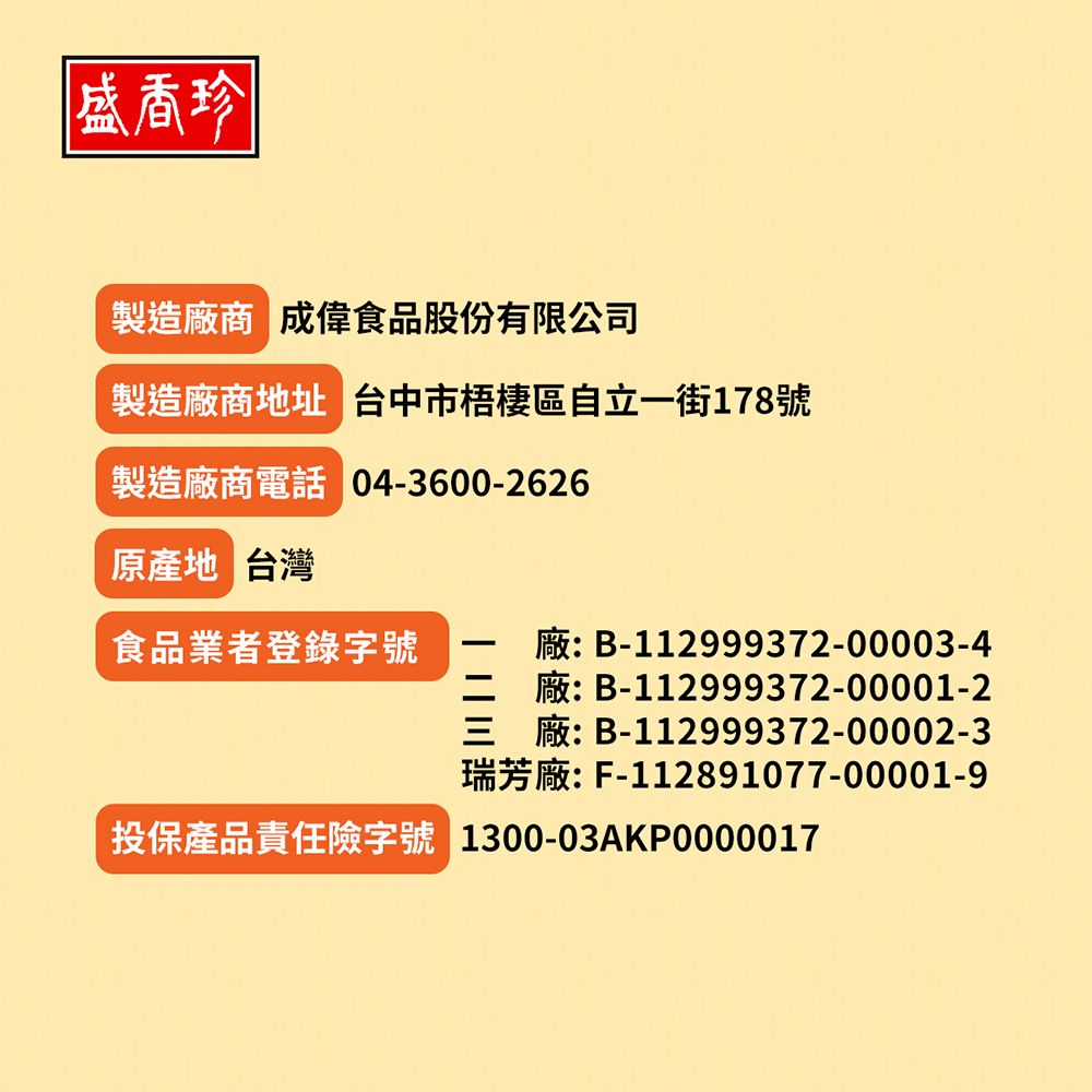 盛香珍製造廠商 成偉食品股份有限公司製造廠商地址 台中市梧棲區自立一街178號製造廠商電話 04-3600-2626原產地 台灣食品業者登錄字號廠: B-112999372-00003-4廠: B-112999372-00001-2三廠: B-112999372-00002-3瑞芳廠: F-112891077-00001-9投保產品責任險字號 1300-03AKP0000017