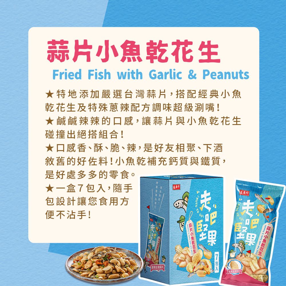 生Fried Fish with Garlic & Peanuts★特地添加嚴選台灣蒜搭配經典小魚乾花生及特殊蔥辣配方調味超級涮嘴!★鹹鹹辣辣的口感讓蒜片與小魚乾花生碰撞出絕搭組合!★口感香、酥、脆、辣,是好友相聚、下酒敘舊的好佐料!小魚乾補充鈣質與鐵質,是好處多多的零食。★一盒,隨手包設計讓您食用方便不沾手!使用台灣片NUTS 蒜7包入片小魚乾花使用台灣片,