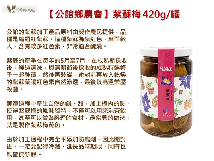 【公館鄉農會】420g/罐公館的紫蘇加工產原料由契作農民提供品種是縮緬紅紫蘇。這種紫蘇為紫紅色葉面較含有較多紅色素非常適合醃漬。紫蘇的產季在每年的5月至7月在成熟期採收後經過清洗與清明節後採收的成熟特選梅子一起醃漬然後再裝罐密封前再放入乾燥的紫蘇葉讓紅色素自然滲透最後以高溫常壓殺菌。醃漬過程中產生自然的鹹、甜加上梅肉的酸使得紫蘇梅的風味獨特。不僅可以用來泡茶飲用甚至可以做為料理的食材,最常見的做法,就是製作紫蘇梅蒸魚。由於加工過程中完全不添加防腐劑,因此開封後,一定要記得冷藏,延長品味期限,同時也能確保新鮮。farmia紫蘇梅公館鄉