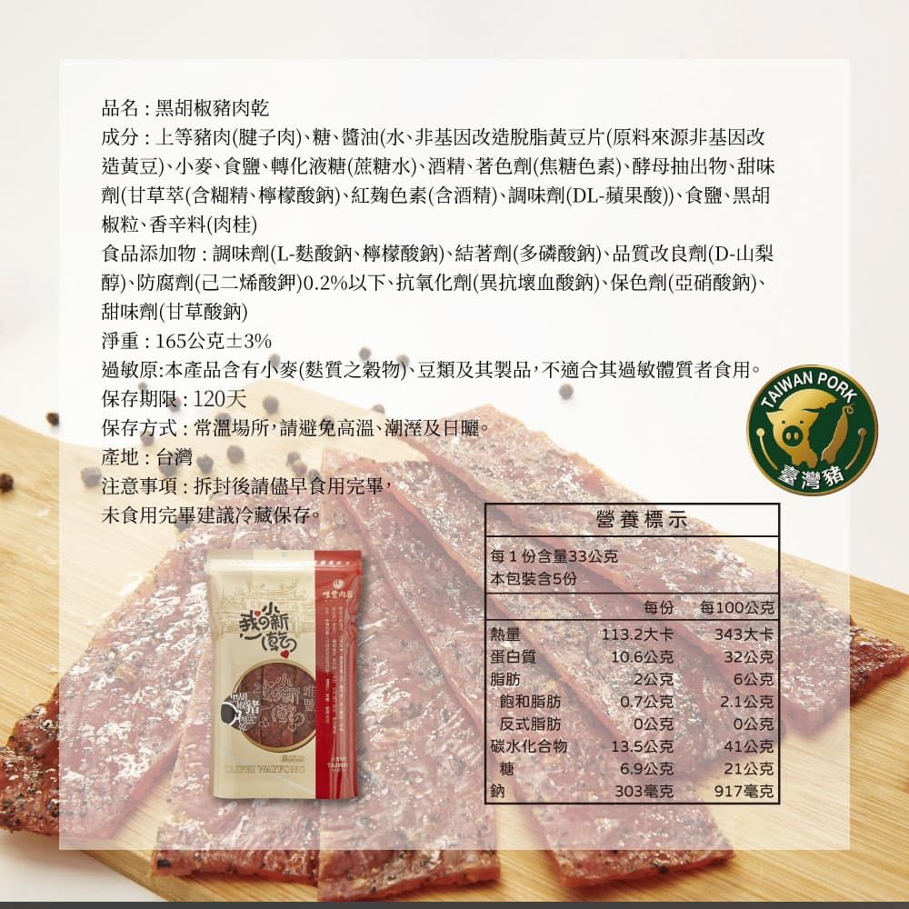 品名:黑胡椒豬乾成分:上等豬肉(腱子肉)、糖、醬油(水、非基因改造脫脂黃豆片(原料來源非基因改造黃豆)、小麥、食鹽、轉化液糖(蔗糖水)、酒精、著色劑(焦糖色素)、酵母抽出物、甜味劑(甘草萃(含糊精、檸檬酸鈉)、紅色素(含酒精)、調味劑(DL-蘋果酸))、食鹽、黑胡椒粒、香辛料(肉桂)食品添加物:調味劑(L-麩酸鈉、檸檬酸鈉)、結著劑(多磷酸鈉)、品質改良劑(D-山梨醇)、防腐劑(己二烯酸鉀).2%以下、抗氧化劑(異抗壞血酸鈉)、保色劑(亞硝酸鈉)、甜味劑(甘草酸鈉)淨重:165公克3%過敏原:本產品含有小麥(麩質之穀物)、豆類及其製品,不適合其過敏體質者食用。保存期限:120天保存方式:常溫場所,請避免高溫、及。產地:台灣PORK注意事項:拆封後請儘早食用完畢,未食用完畢建議冷藏保存。灣豬營養標示每1份含量33公克本包裝含5份肉每份每0公克熱量113.2大卡343大卡蛋白質10.6公克32公克脂肪2公克6公克飽和脂肪0.7公克2.1公克反式脂肪10公克0公克碳水化合物13.5公克41公克 糖6.9公克21公克鈉303毫克917毫克