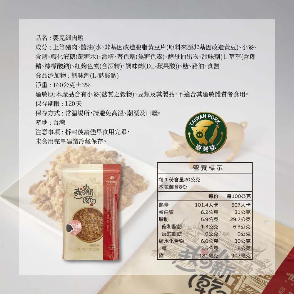 未食用完畢建議冷藏保存。品名:嬰兒細肉鬆成分:上等豬肉、醬油水、非基因改造脫脂黃豆片(原料來源非基因改造黃豆)、麥、食鹽、轉化液糖(蔗糖水)、酒精、著色劑(焦糖色素)、酵母抽出物、甜味劑(甘草萃(含糊精、檸檬酸鈉)、紅色素(含酒精)、調味劑(DL-蘋果酸))、糖、豬油、食鹽食品添加物:調味劑(L-麩酸鈉)淨重:160公克3%過敏原:本產品含有小麥(麩質穀物)、豆類及其製品,不適合其過敏體質者食用。保存期限:1天保存方式:常溫場所,請避免高溫、潮溼及。產地:台灣注意事項:拆封後請儘早食用完畢,ORKN臺灣豬營養標示每1份含量20公克小本包裝含8份の新(熱量每份每100公克101.4大卡507大卡蛋白質脂肪6.2公克31公克5.9公克29.7公克飽和脂肪1.3公克6.3公克反式脂肪20公克0公克碳水化合物6.0公克30公克TAIWA3.6公克18公克鈉181毫克907毫克