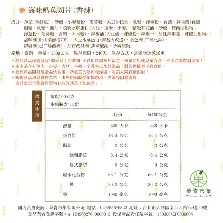 海味鱈魚切片香辣)成分:魚漿(含鱈魚)砂糖、小麥麵粉、麥芽糖、大豆沙拉油、乳糖、辣椒粉、食鹽、調味劑(食鹽糊精、乳糖、醬油、植物水解蛋白(大豆、玉米、小麥)、芥花油、砂糖、豬肉抽出物、洋蔥粉、葡萄糖、香料、D-木糖)、辣椒油(大豆油、辣椒粉、辣椒干、油性辣椒紅、辣椒抽出物)、甜味劑(D-山梨醇液70%)、大豆水解蛋白(非基因改造)、著色劑(二氧化鈦)、防腐劑(己二烯酸鉀)品質改良劑(焦磷酸鈉、多磷酸鈉)產地:臺灣 重量:150g±5% 保存期限:40天 保存方式:常溫陰涼乾燥處收到商品保證還有160天以上的效期 *食用時請多加留意勿幼兒或兒童吞食,不便之處敬請見諒!*本產品含有魚肉、小麥、大豆、牛奶、辛香料以及其製品,對其過敏者不宜食用。*收到商品開封後請盡快食用,請放置於陰涼乾燥處,勿讓太陽直接照射!*販售商品均以實物為準,由於拍攝時受拍攝環境,光線等因素影響商品表現可能會與實物有些許誤差(如色差)。每份100公克本包裝含1.5份每份每100公克熱量336 大卡336 大卡蛋白質16.4公克16.4公克脂肪2 公克2公克飽和脂肪0.4公克0.4公克反式脂肪0公克0公克碳水化合物糖63.1公克63.1 公克30.2 公克30.2公克青市集1090 毫克1090 毫克* Green Market 國內負責廠商:菓青市集有限公司 電話:02-2556-0822 地址:台北市大同區南京西路239巷29號食品業者登錄字號:A-124968276-00000-2 投保產品責任險字號:130006AKP0000605