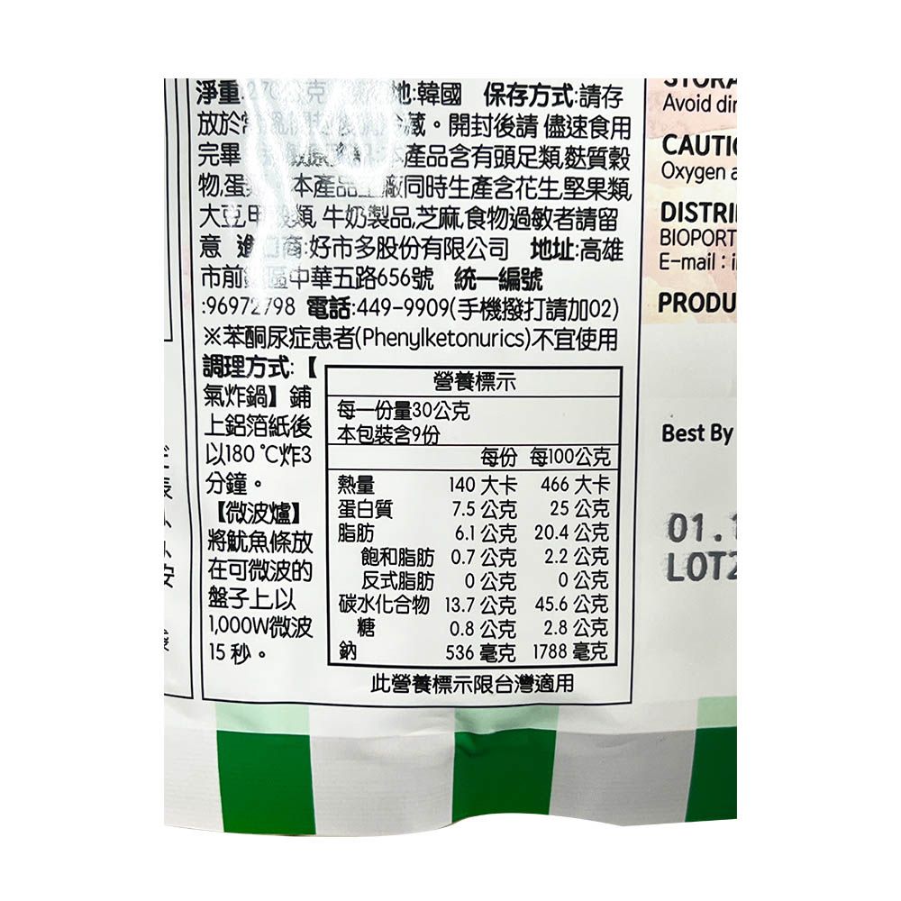 淨重公克韓國 保存方式請存Avoid dir於藏。開封後請儘速食用完畢產品含有頭足類麩質穀CAUTIOxygen 物蛋本產品_廠同時生產含花生堅果類大豆類 牛奶製品芝麻食物過敏者請留意進商:好多股有限公司 地址:高雄市前區中華五路656號 統一編號:6972/98 電話:449-9909(手機撥打請加02)※苯酮尿症患者(Phenylketonurics)不宜使用調理方式:【DISTRIBIOPORTE-mail: iPRODU營養標示氣炸鍋鋪每一份量30公克上鋁箔紙後本包裝含9份Best By180炸3每份 每100公克 分鐘。熱量140大卡466大卡【微波爐】蛋白質7.5公克25公克 將魷魚條放脂肪6.1公克.4公克01.1飽和脂肪0.7公克2.2公克ㄥ  在可微波的反式脂肪公克20公克盤子上以碳水化合物13.7公克45.6公克 微波糖0.8公克2.8公克15秒。鈉536毫克 1788 毫克此營養標示限台灣適用