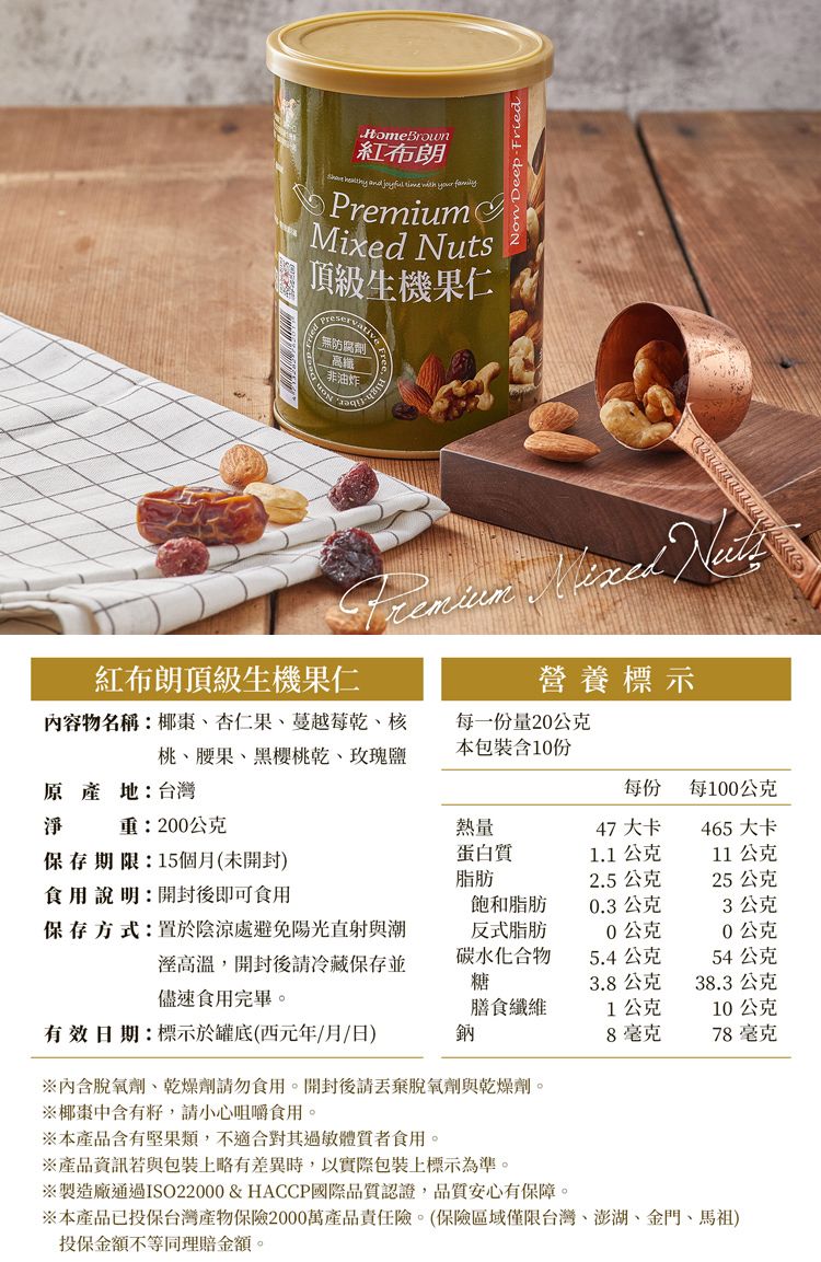 Non Deep FriedHomeBrown紅布朗 your familyPremiumMixed Nuts頂級生機果仁無防腐劑高纖非油炸Free  紅布朗頂級生機果仁營養標示內容物名稱:椰棗杏仁果、蔓越莓乾、核桃、腰果、黑櫻桃乾、玫瑰鹽每一份量公克本包裝含10份原產地:台灣淨每份每100公克重:200公克熱量47 大卡465 大卡保存期限:15個月(未開封)食用說明:開封後即可食用蛋白質1.1公克11公克脂肪2.5公克25公克飽和脂肪0.3公克3公克保存方式:置於陰涼處避免陽光直射與潮反式脂肪0公克20公克高溫,開封後請冷藏保存並儘速食用完畢。碳水化合物5.4公克54公克糖3.8公克38.3公克膳食纖維1公克10公克有效日期:標示於罐底(西元年/月/日)鈉8毫克78毫克內含脫氧劑、乾燥劑請勿食用。開封後請丟棄脫氧劑與乾燥劑。※椰棗中含有,請小心咀嚼食用。※本產品含有堅果類,不適合其過敏體質者食用。※產品資訊若與包裝上略有差異時,以實際包裝上標示為準。※製造廠通過ISO22000 & HACCP國際品質認證,品質安心有保障。※本產品已投保台灣產物保險2000萬產品責任險。(保險區域僅限台灣、澎湖、金門、馬祖)投保金額不等同理賠金額。