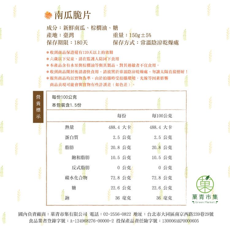 產地臺灣重量:150g±5%保存期限:180天保存方式:常溫陰涼乾燥處*收到商品保證還有10天以上的效期南瓜脆片成分:新鮮南瓜棕櫚油、糖*六歲以下兒童請在監護人陪同下食用*本產品含有水果與棕櫚油等與其製品,對其過敏者不宜食用。*收到商品開封後請盡快食用,請放置於常溫陰涼乾燥處,勿太陽直接照射!*販售商品均以實物為準,由於拍攝時受拍攝環境、光線等因素影響商品表現可能會與實物有些許誤差(如色差)。每份100公克本包裝含1.5份每份每100公克2熱量蛋白質488.4大卡488.4大卡2.5 公克2.5 公克脂肪20.8公克20.8公克飽和脂肪10.5 公克10.5 公克反式脂肪0公克0公克碳水化合物72.8公克72.8公克糖22.6公克22.6公克36 毫克36 毫克青市集: Green Market 國內負責廠商:菓青市集有限公司 電話:022556-0822 地址:台北市大同區南京西路239巷29號食品業者登錄字號:A-124968276-00000-2 投保產品責任險字號:130006AKP0000605-