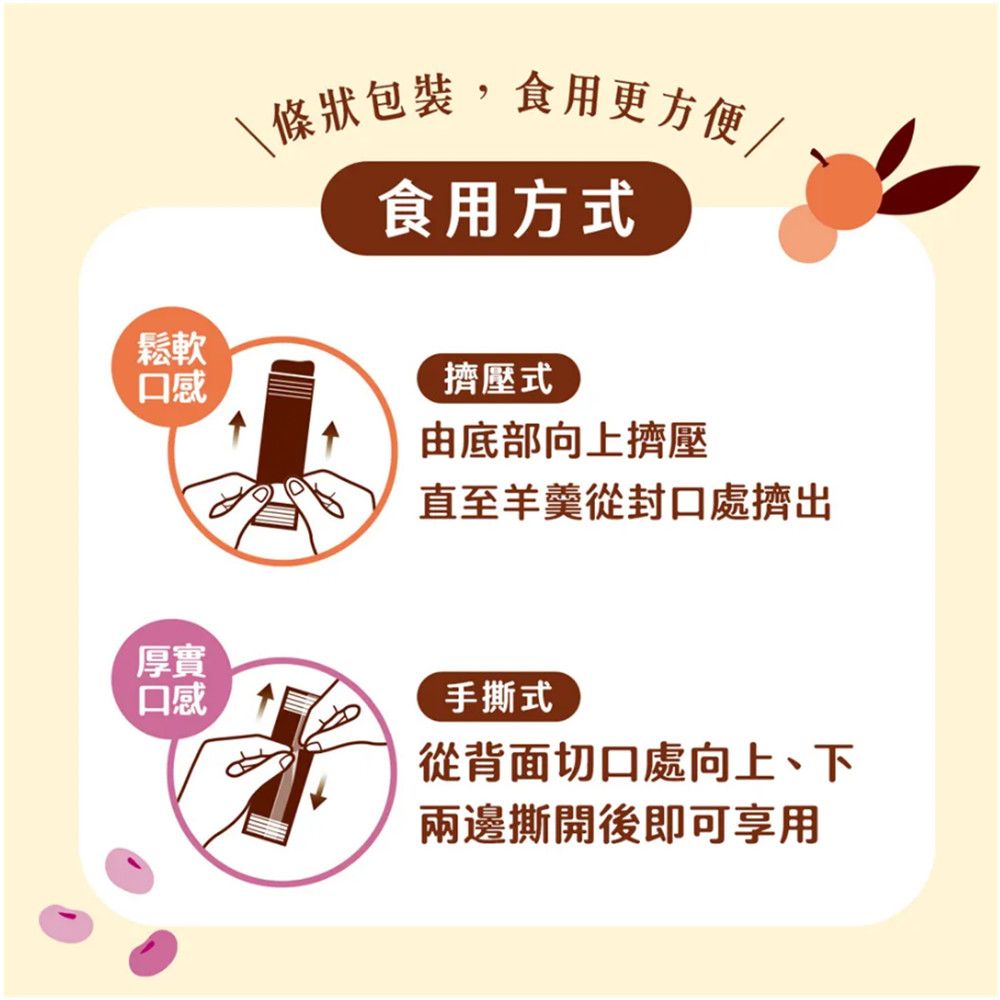 鬆軟\條狀包裝,食用更方便/食用方式口感擠壓式由底部向上擠壓直至羊羹從封口處擠出厚實口感手撕式從背面切口處向上、下兩邊撕開後即可享用