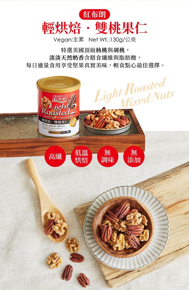 紅布朗輕烘焙雙桃果仁Vegan:全素 Net :/公克特選美國頂級核桃與胡桃,淡淡天然奶香含膳食纖維與脂肪酸,每日適量食用享受堅果真實美味,輕食點心最佳選擇。紅布朗Roasted    輕烘焙雙桃果仁 添加   VEGAN  130gLight RoastedMixed Nuts低溫無高纖烘焙調味無添加