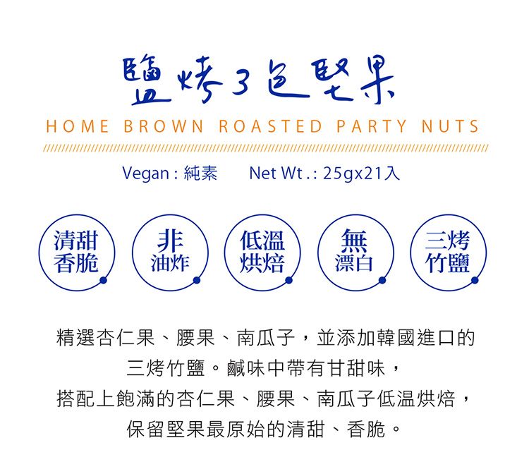 鹽烤堅果HOME BROWN ROASTED PARTY NUTSVegan:純素Net 入清甜非低溫無三烤香脆油炸烘焙漂白竹鹽精選杏仁果、腰果、南瓜子,並添加韓國進口的三烤竹鹽。鹹味中帶有甘甜味,搭配上飽滿的杏仁果、腰果、南瓜子低温烘焙,保留堅果最原始的清甜、香脆。